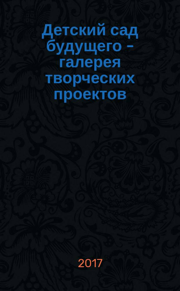 Детский сад будущего - галерея творческих проектов : дошкольное воспитание: инновационные проекты, методика проведения, новые идеи журнал для руководителей, специалистов и педагогов ДОУ. 2017, № 4 (45)