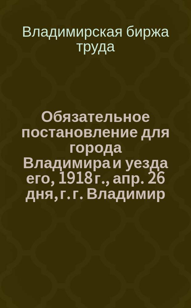 Обязательное постановление для города Владимира и уезда его, 1918 г., апр. 26 дня, г. г. Владимир: [О найме граждан на работу только через Биржу труда : листовка