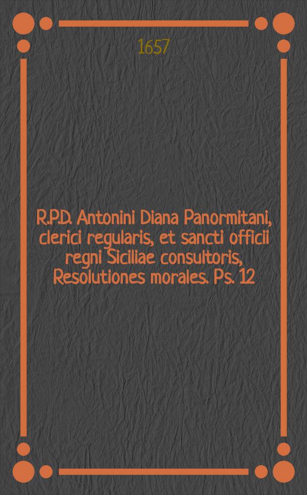 R.P.D. Antonini Diana Panormitani, clerici regularis, et sancti officii regni Siciliae consultoris, Resolutiones morales. Ps. 12 : Continens tractatus duos, De consecratione episcoporum, & De collocutionibus & scriptionibus prohibitis tempore conclavis: cum quibusdam quaesitis miscellaneis.