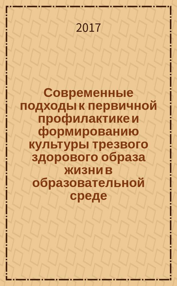 Современные подходы к первичной профилактике и формированию культуры трезвого здорового образа жизни в образовательной среде : сборник материалов научно-практической конференции, проходившей 6 июня 2017 г. в г. Москве