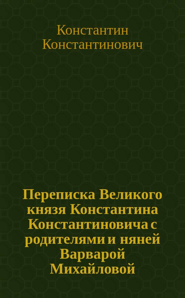Переписка Великого князя Константина Константиновича с родителями и няней Варварой Михайловой, 1863-1908 гг. : к 160-летию со дня рождения Великого князя Константина Константиновича, 1858-1915