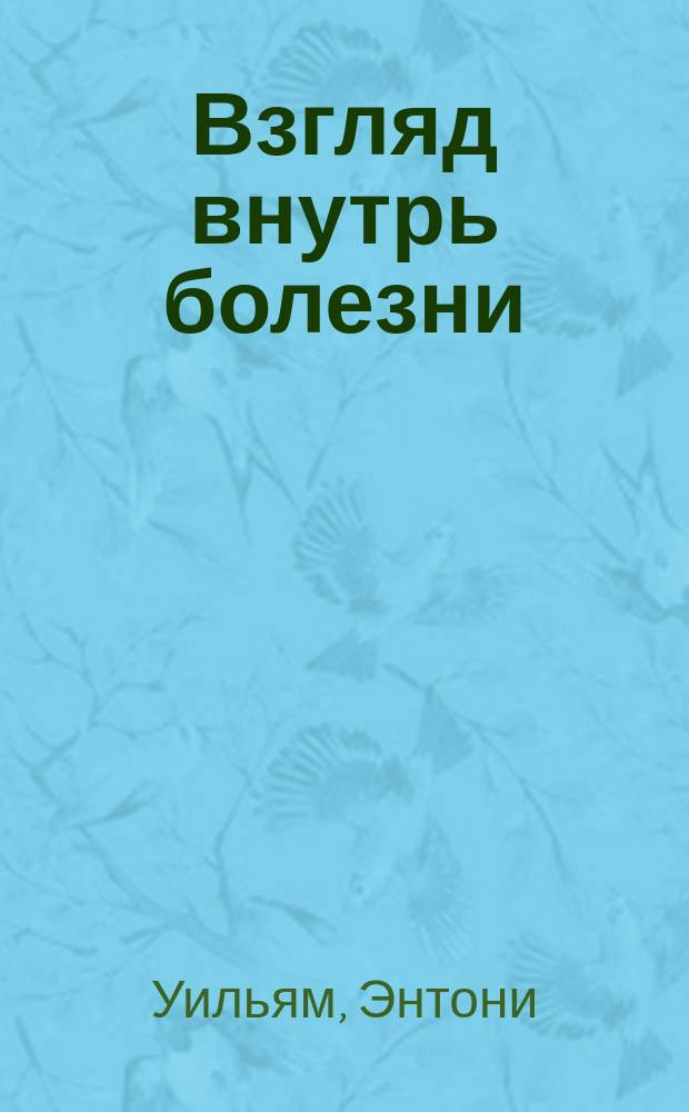 Взгляд внутрь болезни : все секреты хронических и таинственных заболеваний и эффективные способы их полного исцеления