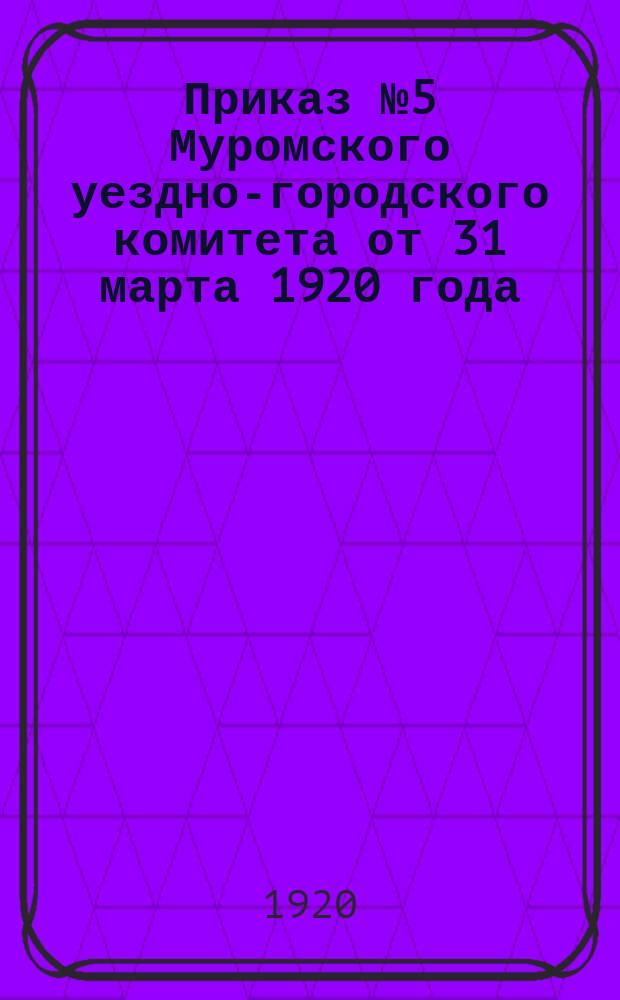 Приказ № 5 Муромского уездно-городского комитета от 31 марта 1920 года : о проведении "Недели чистоты" с 1 по 9 апр. 1920 г. : листовка