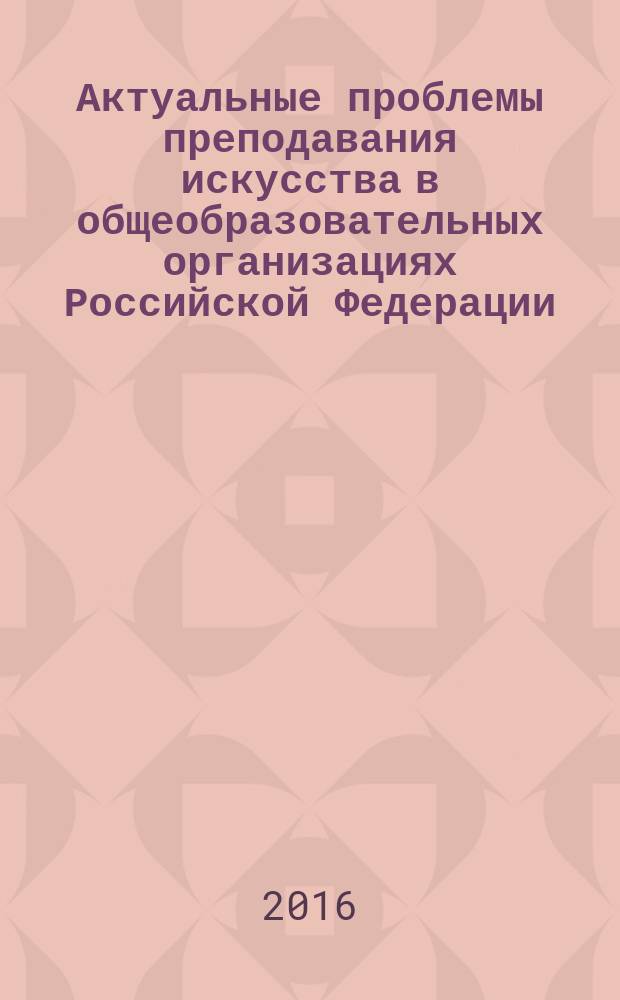 Актуальные проблемы преподавания искусства в общеобразовательных организациях Российской Федерации : сборник научных статей по материалам общероссийской конференции, 31 марта - 1 апреля 2016 года