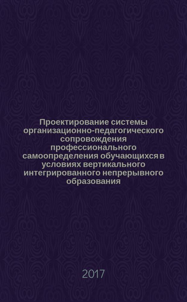 Проектирование системы организационно-педагогического сопровождения профессионального самоопределения обучающихся в условиях вертикального интегрированного непрерывного образования : монография
