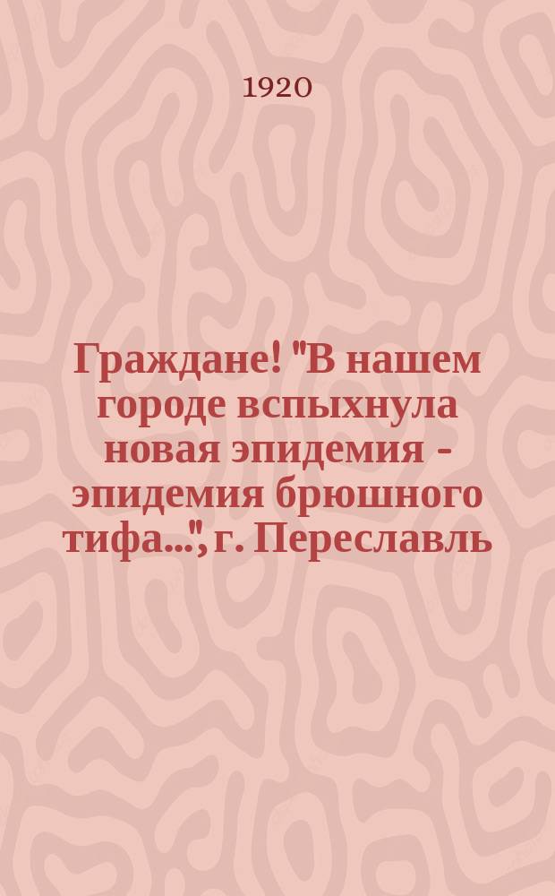 Граждане! "В нашем городе вспыхнула новая эпидемия - эпидемия брюшного тифа...", г. Переславль, мая 28 дня 1920 г. : листовка