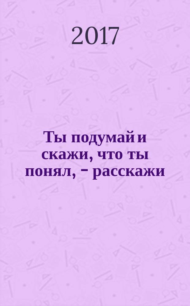 Ты подумай и скажи, что ты понял, - расскажи : интеллектуальное развитие детей от 3 до 7 лет