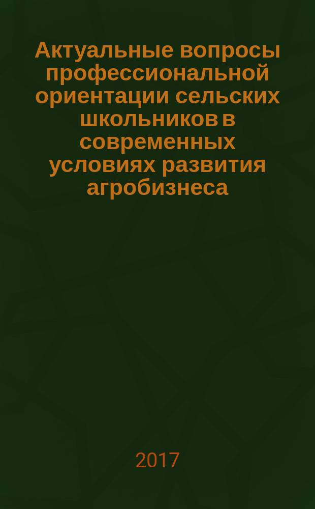Актуальные вопросы профессиональной ориентации сельских школьников в современных условиях развития агробизнеса : сборник материалов Всероссийской научно-практической конференции, 5 июля 2017 года