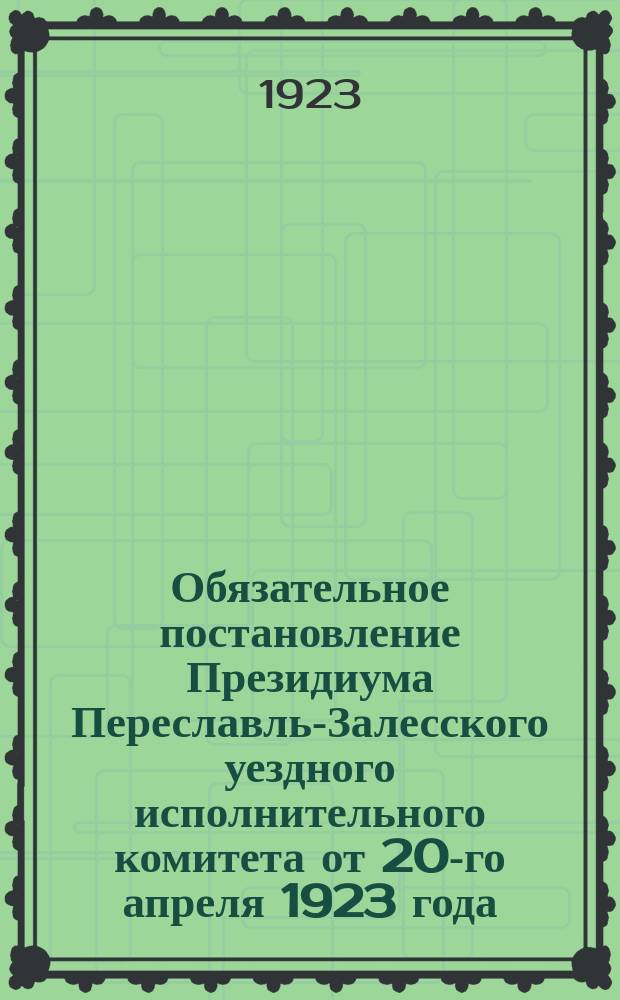 Обязательное постановление Президиума Переславль-Залесского уездного исполнительного комитета от 20-го апреля 1923 года : о введении квартального налога, налога на скот и строения : листовка