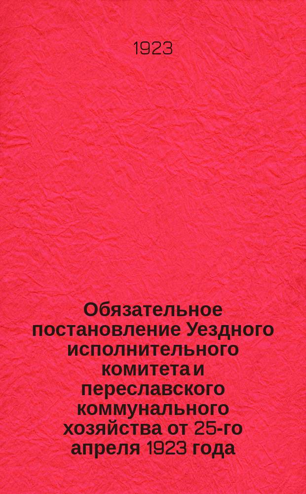 Обязательное постановление Уездного исполнительного комитета и переславского коммунального хозяйства от 25-го апреля 1923 года : об очистке города : листовка