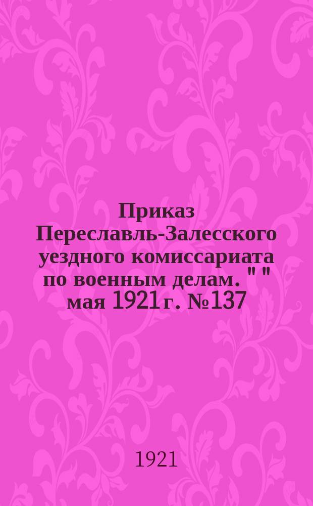 Приказ Переславль-Залесского уездного комиссариата по военным делам. " " мая 1921 г. № 137. г. Переславль, Влад. г. По Мобилизационному отделению : о регистрации военнослужащих, увольняемых из Красной Армии : листовка