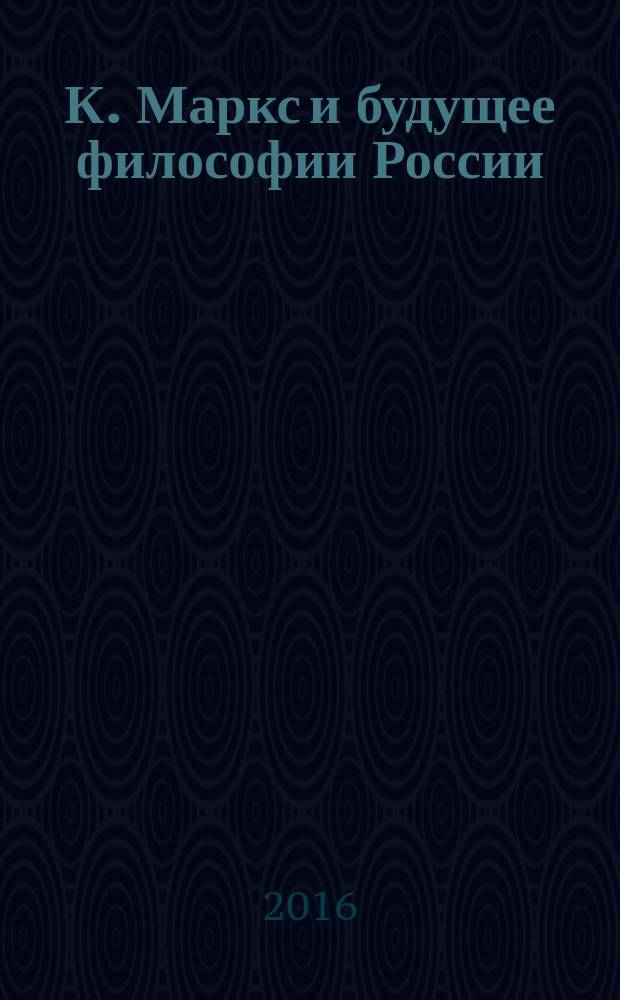 К. Маркс и будущее философии России : коллективная монография : сборник статей, подготовленный по тиогам, проведенного 30 октября 2015 года симпозиума "К. Маркс и будущее философии Санкт-Петербурга и России" в рамках Дней философии в Санкт-Петербурге
