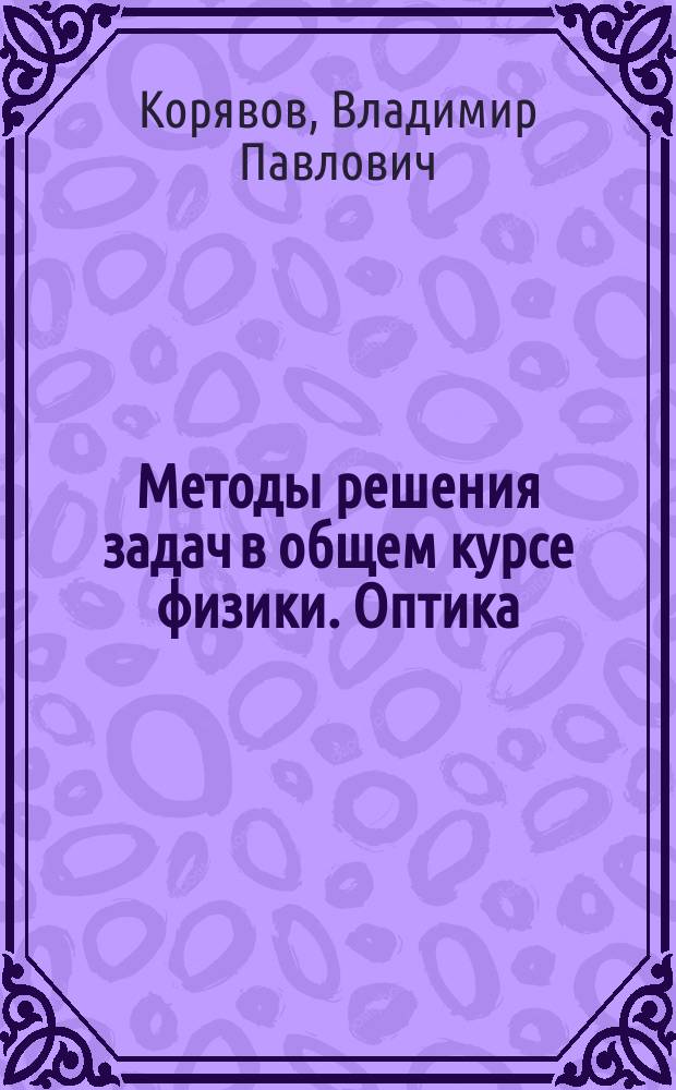 Методы решения задач в общем курсе физики. Оптика : учебное пособие для студентов высших учебных заведений, обучающихся по направлению "Прикладная математика и физика" и по другим направлениям и специальностям в области математических и естественных наук, техники и технологии