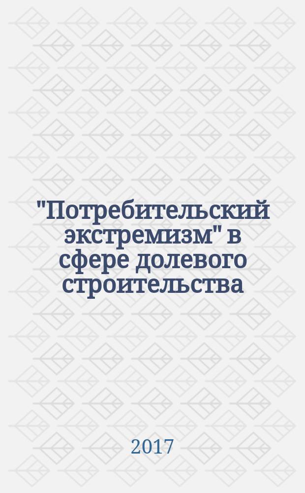 "Потребительский экстремизм" в сфере долевого строительства : практическое пособие для застройщиков