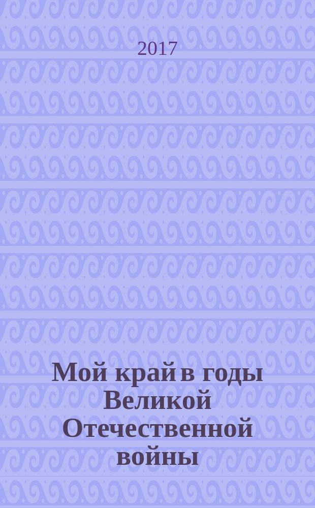 Мой край в годы Великой Отечественной войны : (материалы ежегодной областной молодёжной научно-практической конференции), Псков, 3 мая 2017 года