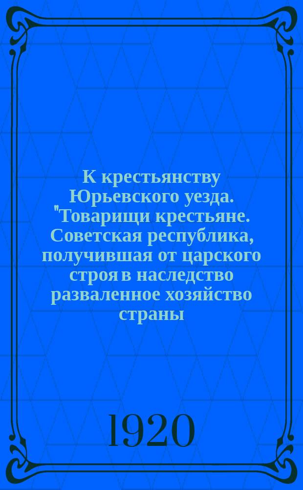 К крестьянству Юрьевского уезда. "Товарищи крестьяне. Советская республика, получившая от царского строя в наследство разваленное хозяйство страны...", 29 марта 1920 г. : листовка