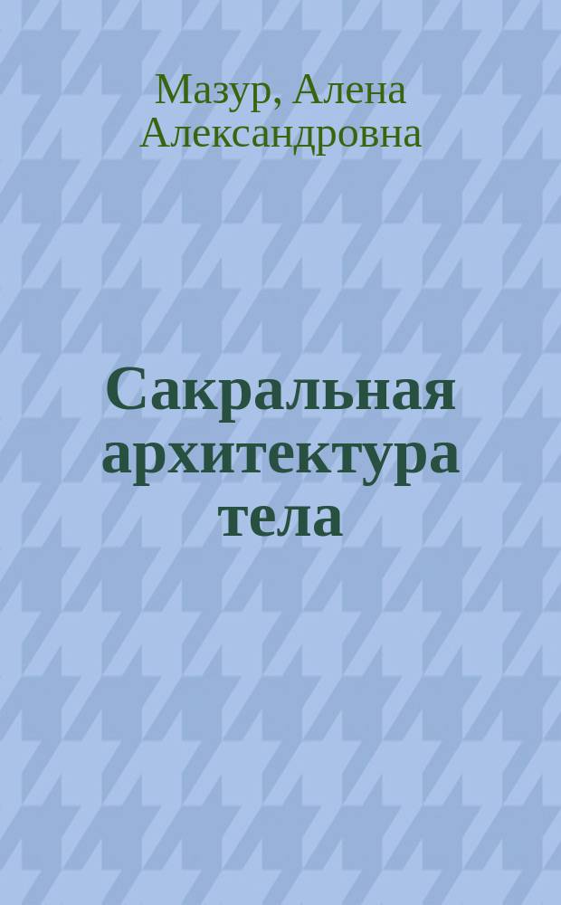 Сакральная архитектура тела : экспресс-методика трансформации тела и внутреннего состояния