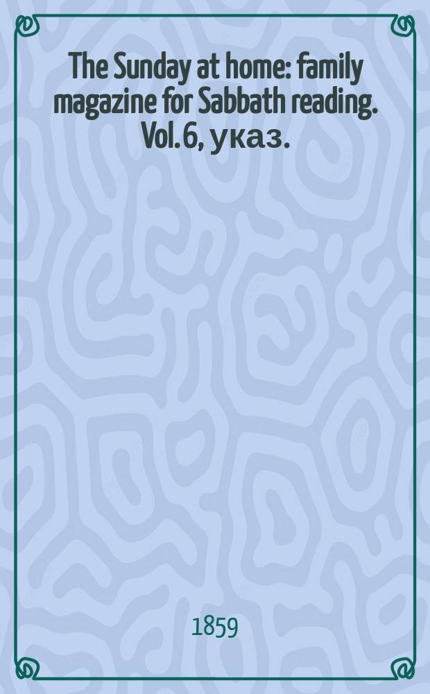 The Sunday at home : family magazine for Sabbath reading. Vol. 6, указ.