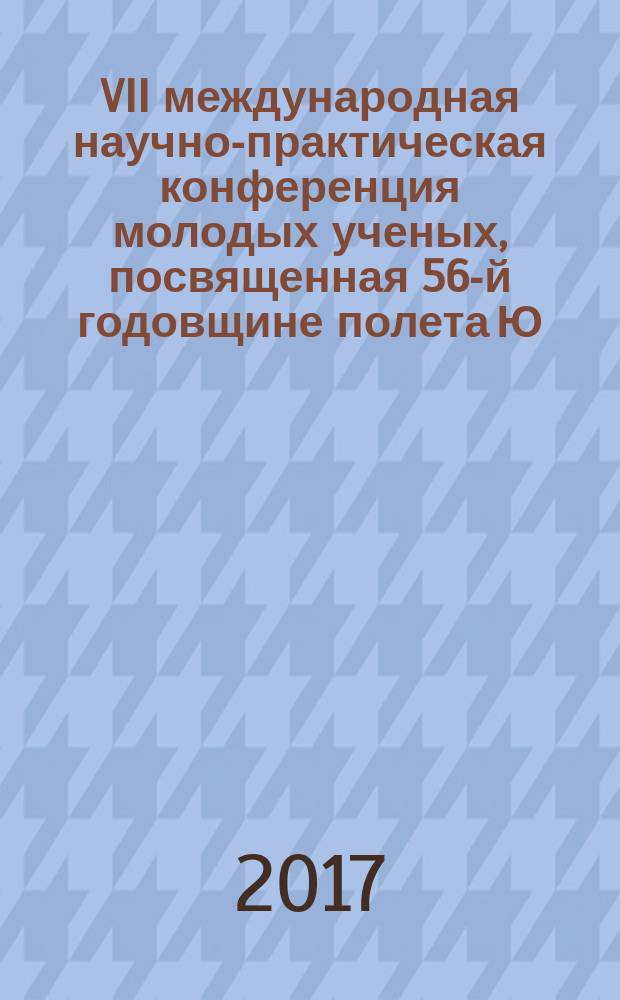 VII международная научно-практическая конференция молодых ученых, посвященная 56-й годовщине полета Ю.А. Гагарина в космос, 12-13 апреля 2017 года : сборник научных статей