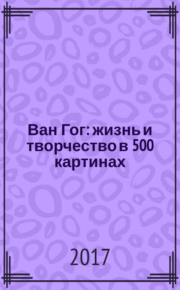 Ван Гог : жизнь и творчество в 500 картинах