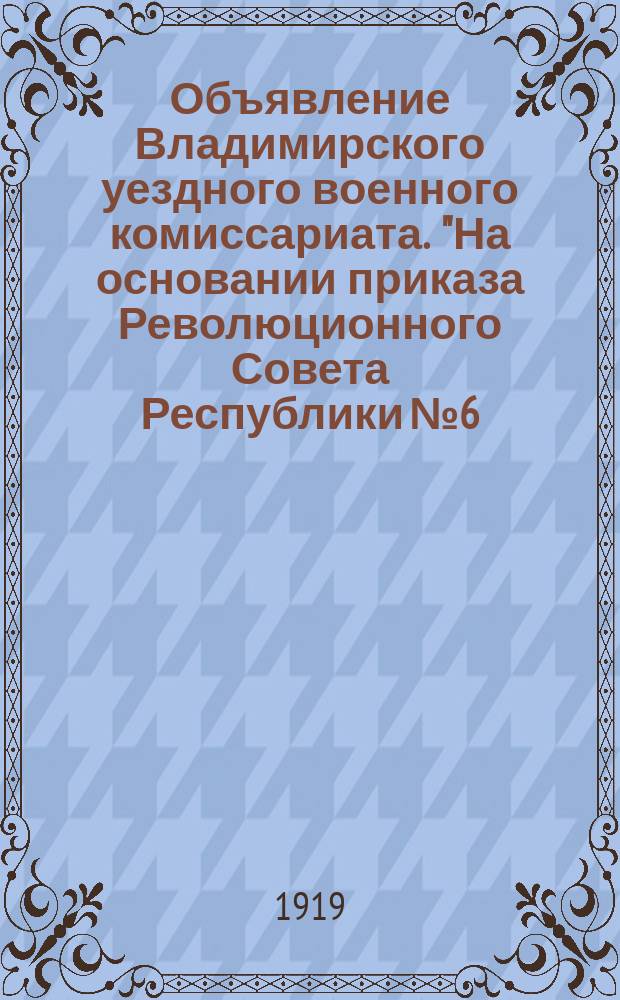 Объявление Владимирского уездного военного комиссариата. "На основании приказа Революционного Совета Республики № 6..." : листовка