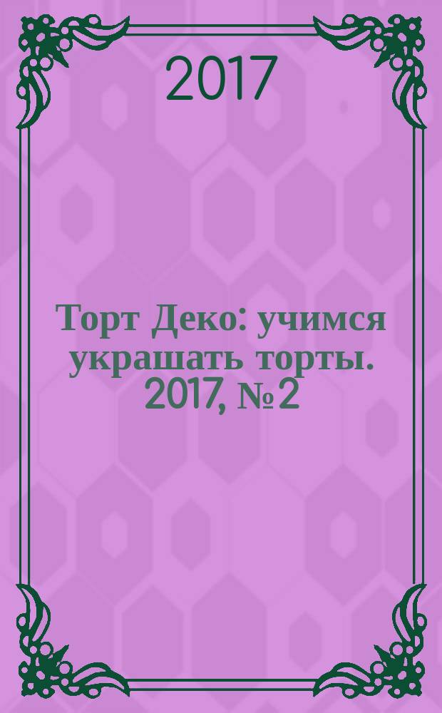 Торт Деко : учимся украшать торты. 2017, № 2 (30)