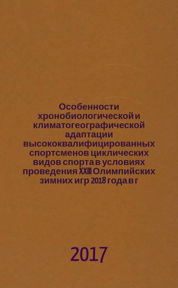 Особенности хронобиологической и климатогеографической адаптации высококвалифицированных спортсменов циклических видов спорта в условиях проведения XXIII Олимпийских зимних игр 2018 года в г. Пхёнчхане (Республика Корея) (на примере сборной команды России по лыжным гонкам) : научная монография