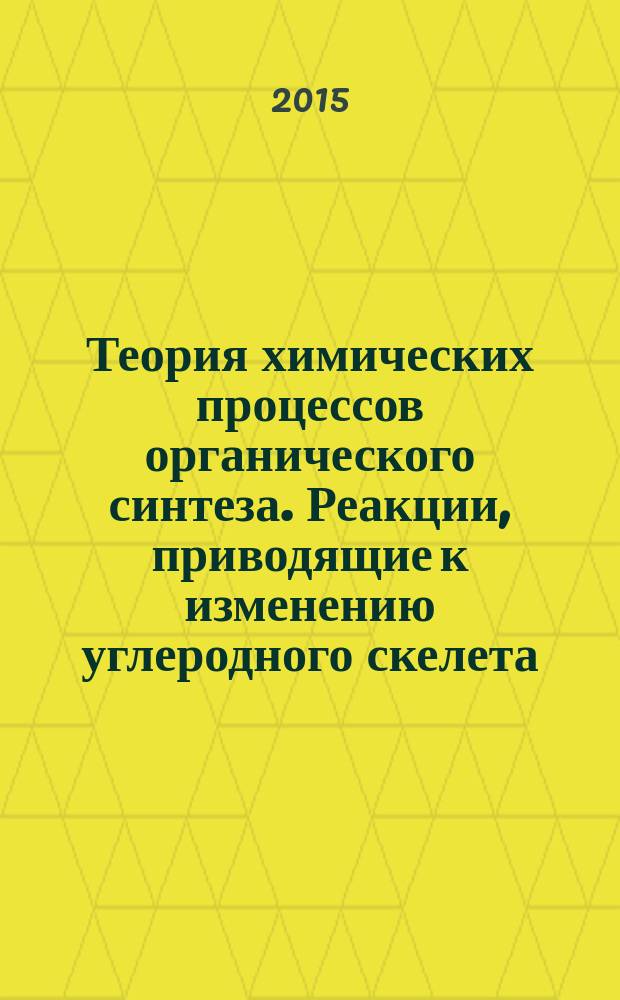Теория химических процессов органического синтеза. Реакции, приводящие к изменению углеродного скелета : учебное пособие : для бакалавров направления 18.03.01 "Химическая технология"