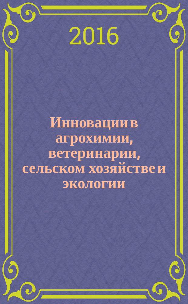 Инновации в агрохимии, ветеринарии, сельском хозяйстве и экологии : сборник материалов Международного конкурса научных работ студентов, аспирантов и молодых ученых "Инновации в агрохимии, ветеринарии, сельском хозяйстве и экологии", проходившего в рамках Международного конгресса организаций стран-участниц ЕАЭС "Greentech-2016"