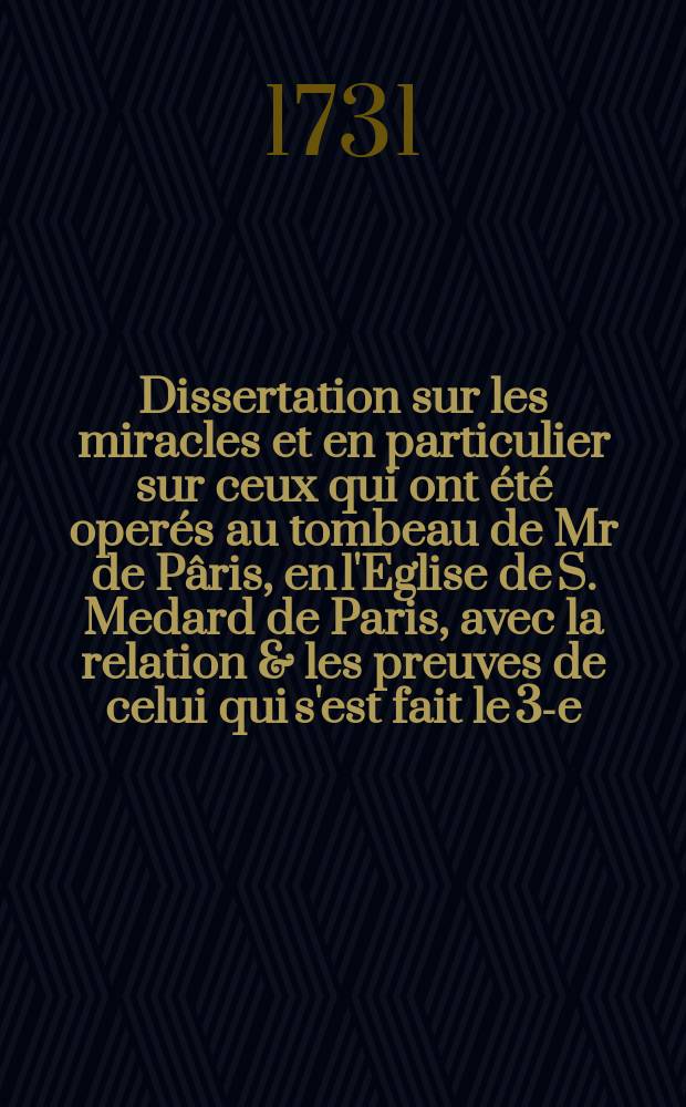 Dissertation sur les miracles et en particulier sur ceux qui ont été operés au tombeau de Mr de Pâris, en l'Eglise de S. Medard de Paris, avec la relation & les preuves de celui qui s'est fait le 3-e. novembre 1730. en la personne d'Anne le Franc de la paroisse de S. Barthelemy