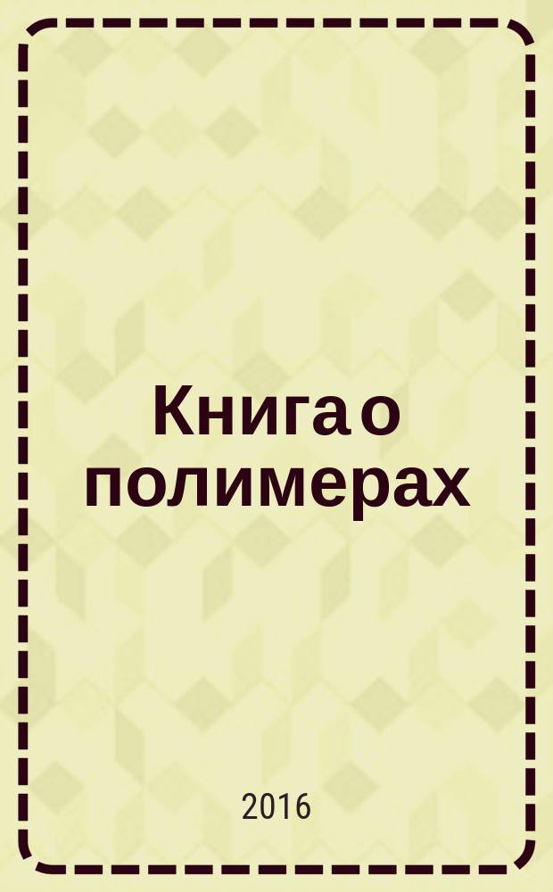 Книга о полимерах : свойства и применение, история и сегодняшний день материалов на основе высокомолекулярных соединений