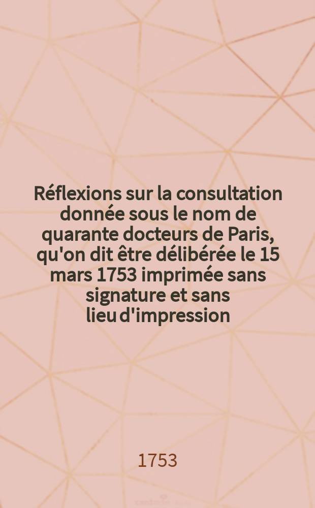R&eacute;flexions sur la consultation donn&eacute;e sous le nom de quarante docteurs de Paris, qu'on dit &ecirc;tre d&eacute;lib&eacute;r&eacute;e le 15 mars 1753 imprim&eacute;e sans signature et sans lieu d'impression, in-4&deg;, en 21 pages