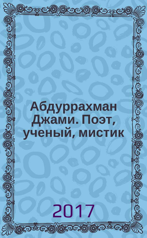 Абдуррахман Джами. Поэт, ученый, мистик = 'ABD al- Rahman Jami. Poet, scholar and mystic : о сочинениях Джами, о сюжетах его поэм и об искусстве книги XV - XIX вв. : альбом