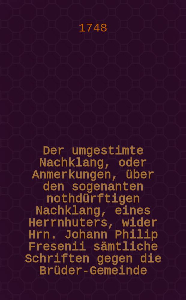 Der umgestimte Nachklang, oder Anmerkungen, über den sogenanten nothdürftigen Nachklang, eines Herrnhuters, wider Hrn. Johann Philip Fresenii sämtliche Schriften gegen die Brüder-Gemeinde