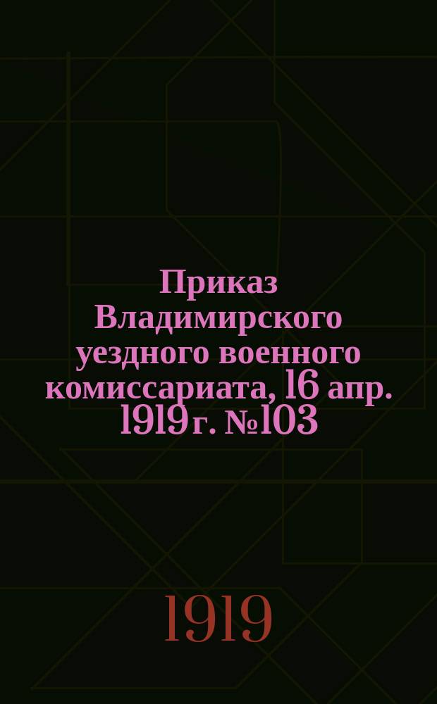Приказ Владимирского уездного военного комиссариата, 16 апр. 1919 г. № 103: [О мобилизации в армию членов РКП(б) и сочувствующих 1883-1890 гг. рождения : листовка