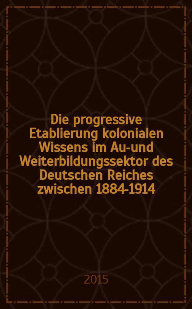Die progressive Etablierung kolonialen Wissens im Aus- und Weiterbildungssektor des Deutschen Reiches zwischen 1884-1914 : Inaugural-Dissertation = Прогрессивное руководство образованием в колониях в области базового и продолжающегося обучения в Германской империи 1884 - 1914 г.