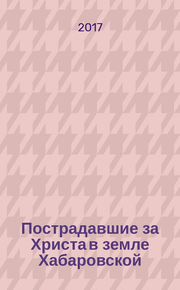 Пострадавшие за Христа в земле Хабаровской : мартиролог духовенства, монашествующих и мирян Русской Православной Церкви, пострадавших в Хабаровской земле в годы гонений в XX в