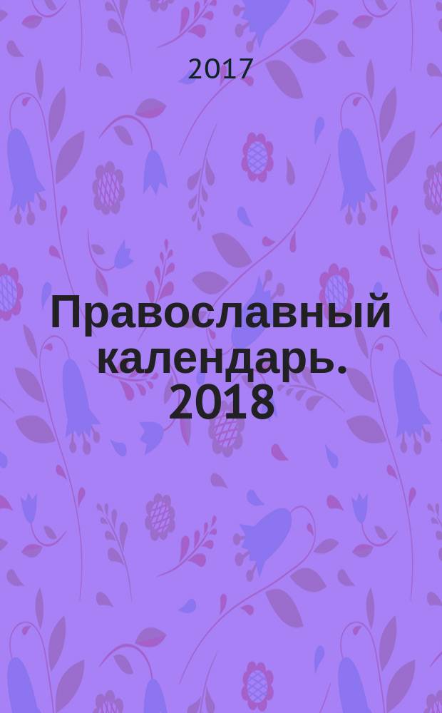 Православный календарь. 2018 : главные православные праздники, пост и молитва, православная кухня, жития святых