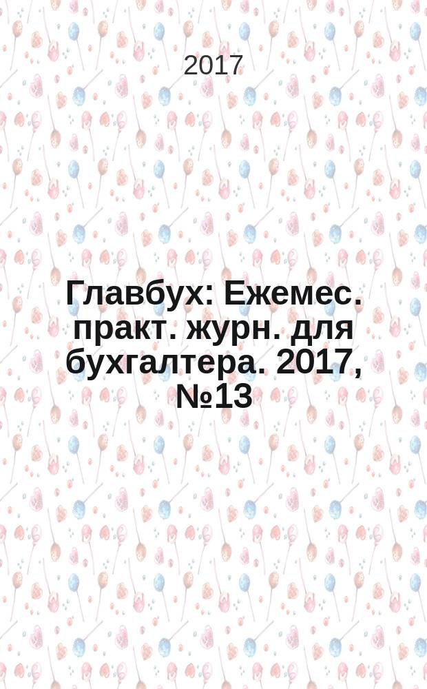 Главбух : Ежемес. практ. журн. для бухгалтера. 2017, № 13