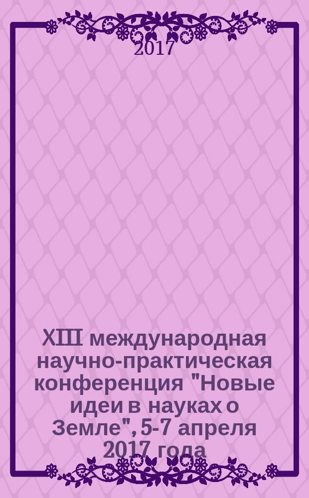 XIII международная научно-практическая конференция "Новые идеи в науках о Земле", 5-7 апреля 2017 года, [Москва : доклады в 2 т.]. Т. 1