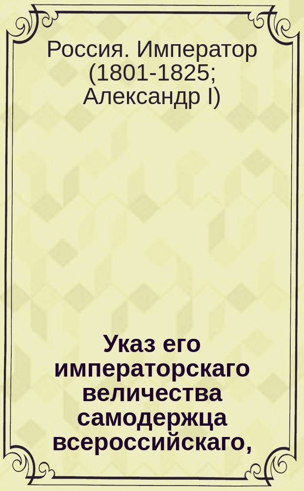 Указ его императорскаго величества самодержца всероссийскаго, : О розыске отставного гвардии унтер-офицера Соловьева, назначенного в ноябре 1800 года счетчиком в Новороссийскую губернию и не явившегося к месту службы, для взыскания с него выплаченного жалованья