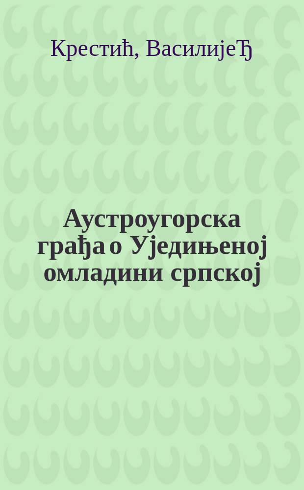 Аустроугорска грађа о Уjедињеноj омладини српскоj = Австровенгерские источники об Объединенной сербской молодежи