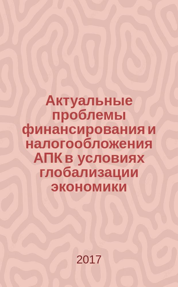 Актуальные проблемы финансирования и налогообложения АПК в условиях глобализации экономики : IV всероссийская научно-практическая конференция, 21-22 марта 2017 г. : сборник статей