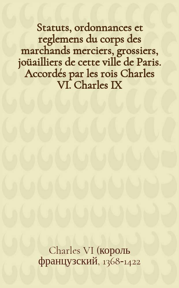 Statuts, ordonnances et reglemens du corps des marchands merciers, grossiers, jo&uuml;ailliers de cette ville de Paris. Accord&eacute;s par les rois Charles VI. Charles IX. Henry IV. Lo&uuml;is XIII. & Lo&uuml;is XIV. Imprimez de nouveau par l&rsquo;ordre des Sieurs Thomas Tardif, grand garde, Jean Herault, Alexandre Deuvercy, Fran&ccedil;ois du Cauroy, Christophe Dor&eacute;, Marc-Fran&ccedil;ois Lay, Louis Martin, gardes en charge. Avec plusieurs arrests rendus en consequence desdits statuts & ordonnances