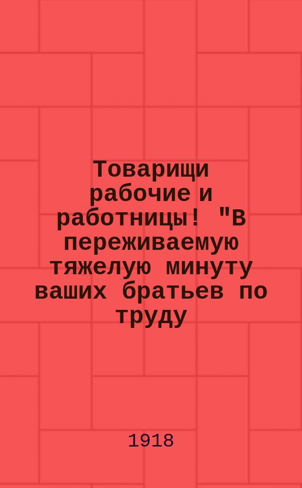 Товарищи рабочие и работницы! "В переживаемую тяжелую минуту ваших братьев по труду..." : листовка