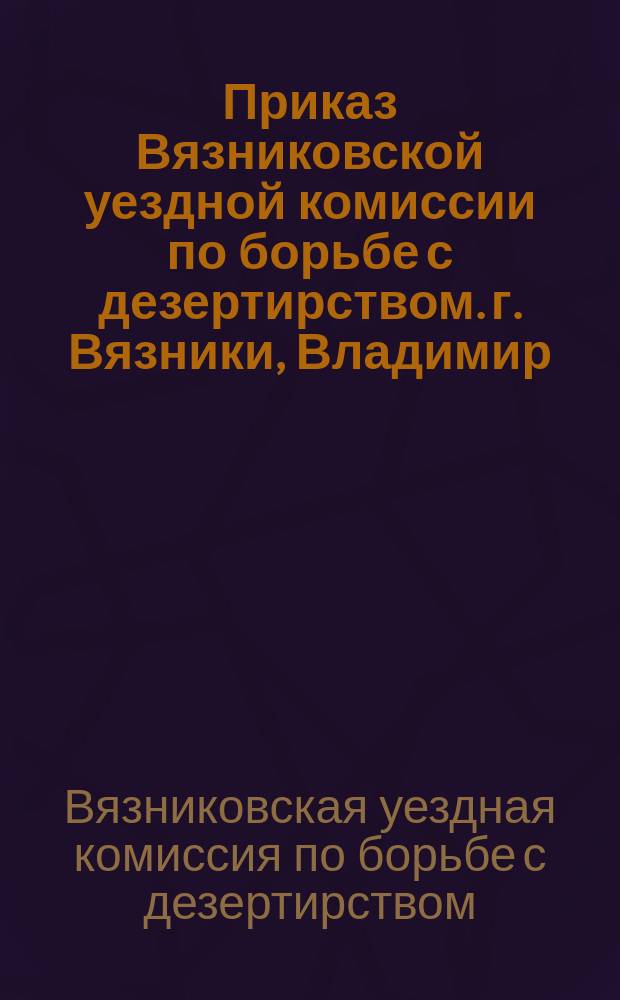 Приказ Вязниковской уездной комиссии по борьбе с дезертирством. г. Вязники, Владимир. губ., 18[!13] авг. 1919 г.: [Об ответственности населения за укрывательство дезертиров : листовка