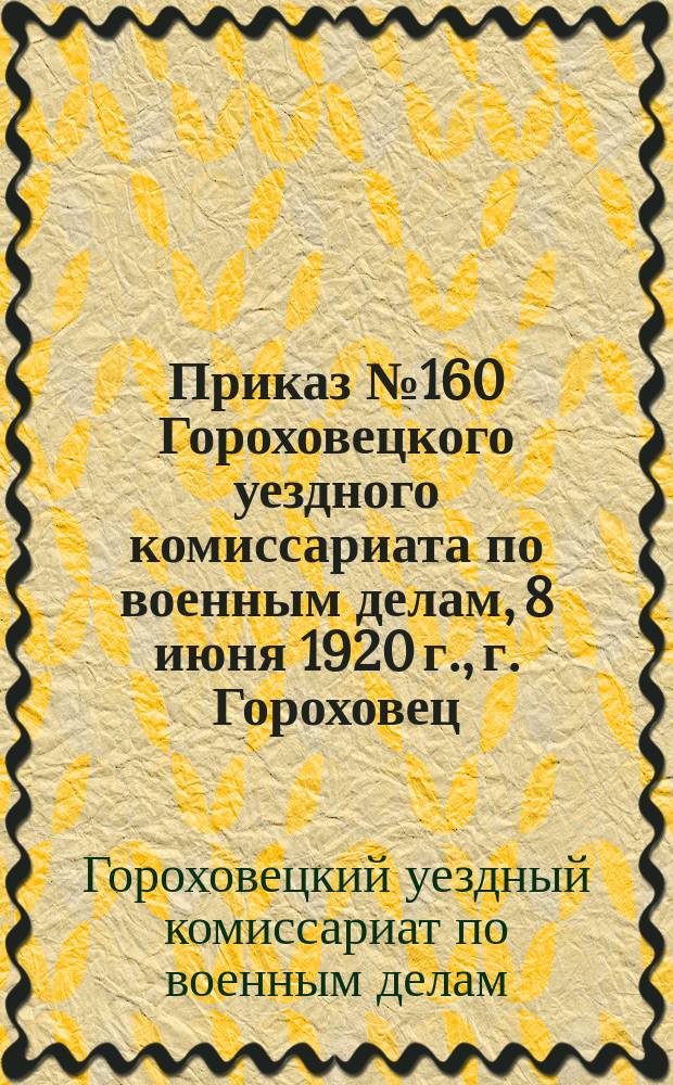 Приказ № 160 Гороховецкого уездного комиссариата по военным делам, 8 июня 1920 г., г. Гороховец: [О переосвидетельствовании военнообязанных граждан, освобожденных от службы по состоянию здоровья : листовка