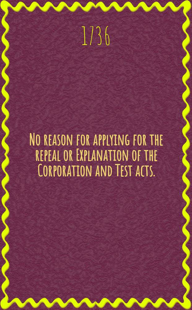 No reason for applying for the repeal or Explanation of the Corporation and Test acts. : Being a further confutation of a pamphlet lately published, called The reasonableness of applying, &c. With remarks upon The dispute better adjusted