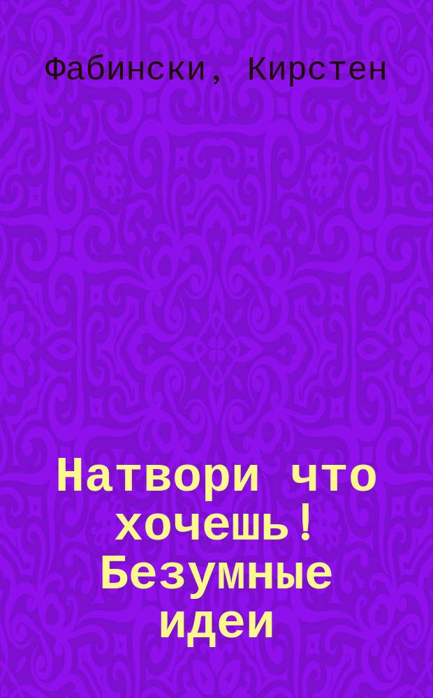 Натвори что хочешь! Безумные идеи : для тебя : рисуй, играй, отдыхай : для среднего школьного возраста : 6+