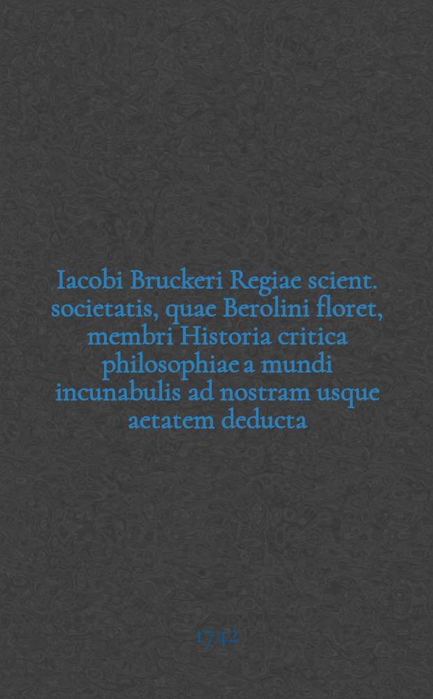 Iacobi Bruckeri Regiae scient. societatis, quae Berolini floret, membri Historia critica philosophiae a mundi incunabulis ad nostram usque aetatem deducta. T. 1 : [A mundi nascentis origine ad initia monarchiae Romanae]